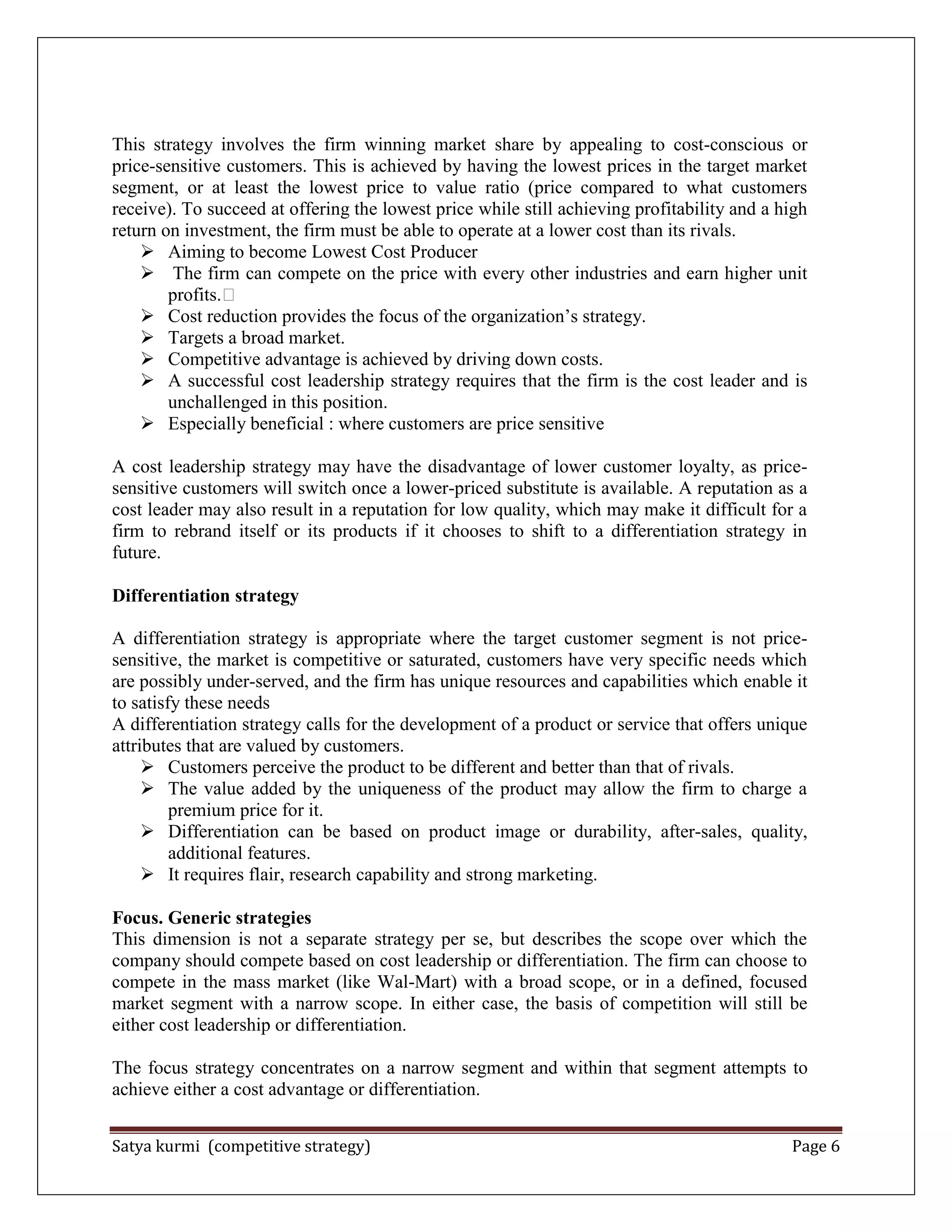 Satya kurmi (competitive strategy) Page 6
This strategy involves the firm winning market share by appealing to cost-conscious or
price-sensitive customers. This is achieved by having the lowest prices in the target market
segment, or at least the lowest price to value ratio (price compared to what customers
receive). To succeed at offering the lowest price while still achieving profitability and a high
return on investment, the firm must be able to operate at a lower cost than its rivals.
 Aiming to become Lowest Cost Producer
 The firm can compete on the price with every other industries and earn higher unit
profits.
 Cost reduction provides the focus of the organization’s strategy.
 Targets a broad market.
 Competitive advantage is achieved by driving down costs.
 A successful cost leadership strategy requires that the firm is the cost leader and is
unchallenged in this position.
 Especially beneficial : where customers are price sensitive
A cost leadership strategy may have the disadvantage of lower customer loyalty, as price-
sensitive customers will switch once a lower-priced substitute is available. A reputation as a
cost leader may also result in a reputation for low quality, which may make it difficult for a
firm to rebrand itself or its products if it chooses to shift to a differentiation strategy in
future.
Differentiation strategy
A differentiation strategy is appropriate where the target customer segment is not price-
sensitive, the market is competitive or saturated, customers have very specific needs which
are possibly under-served, and the firm has unique resources and capabilities which enable it
to satisfy these needs
A differentiation strategy calls for the development of a product or service that offers unique
attributes that are valued by customers.
 Customers perceive the product to be different and better than that of rivals.
 The value added by the uniqueness of the product may allow the firm to charge a
premium price for it.
 Differentiation can be based on product image or durability, after-sales, quality,
additional features.
 It requires flair, research capability and strong marketing.
Focus. Generic strategies
This dimension is not a separate strategy per se, but describes the scope over which the
company should compete based on cost leadership or differentiation. The firm can choose to
compete in the mass market (like Wal-Mart) with a broad scope, or in a defined, focused
market segment with a narrow scope. In either case, the basis of competition will still be
either cost leadership or differentiation.
The focus strategy concentrates on a narrow segment and within that segment attempts to
achieve either a cost advantage or differentiation.
 
