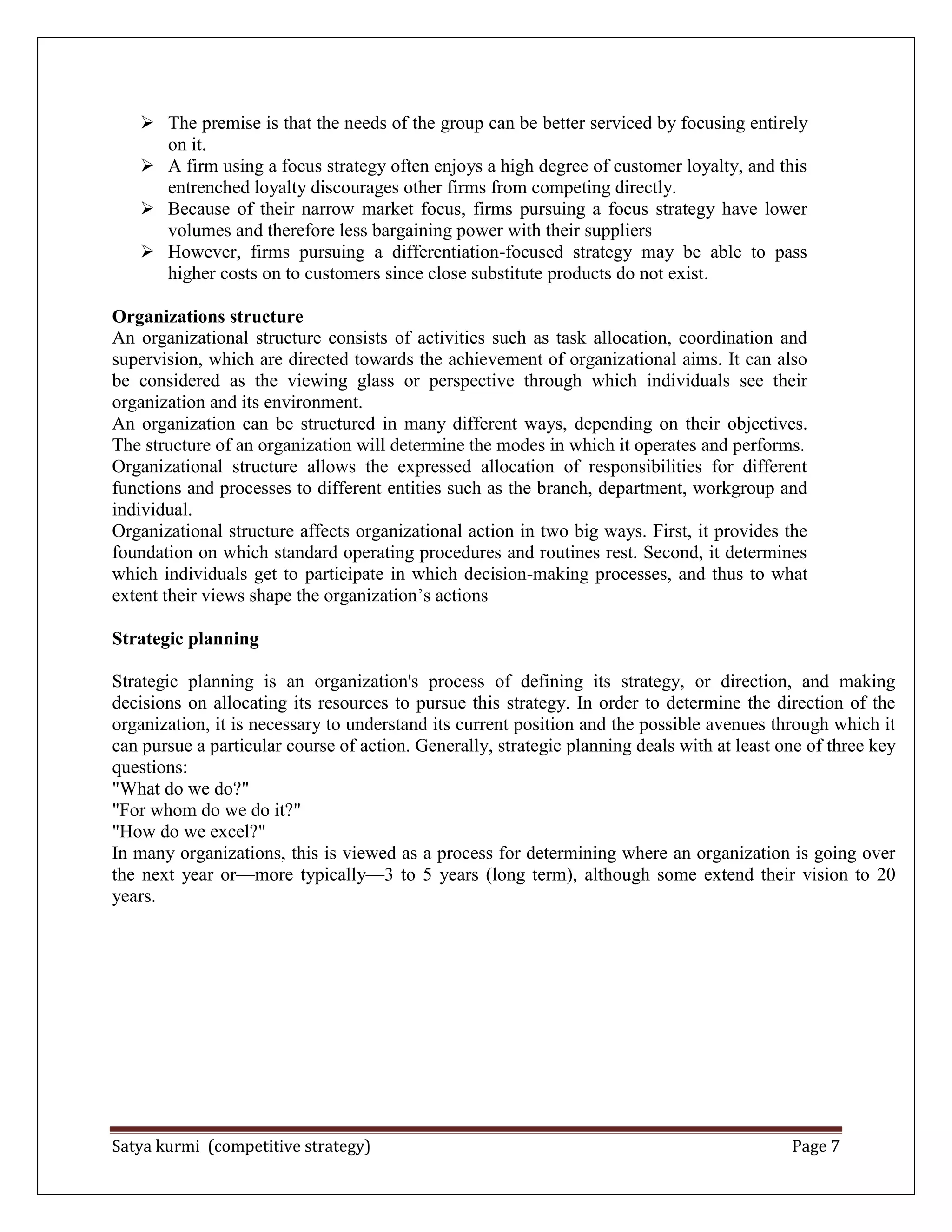 Satya kurmi (competitive strategy) Page 7
 The premise is that the needs of the group can be better serviced by focusing entirely
on it.
 A firm using a focus strategy often enjoys a high degree of customer loyalty, and this
entrenched loyalty discourages other firms from competing directly.
 Because of their narrow market focus, firms pursuing a focus strategy have lower
volumes and therefore less bargaining power with their suppliers
 However, firms pursuing a differentiation-focused strategy may be able to pass
higher costs on to customers since close substitute products do not exist.
Organizations structure
An organizational structure consists of activities such as task allocation, coordination and
supervision, which are directed towards the achievement of organizational aims. It can also
be considered as the viewing glass or perspective through which individuals see their
organization and its environment.
An organization can be structured in many different ways, depending on their objectives.
The structure of an organization will determine the modes in which it operates and performs.
Organizational structure allows the expressed allocation of responsibilities for different
functions and processes to different entities such as the branch, department, workgroup and
individual.
Organizational structure affects organizational action in two big ways. First, it provides the
foundation on which standard operating procedures and routines rest. Second, it determines
which individuals get to participate in which decision-making processes, and thus to what
extent their views shape the organization’s actions
Strategic planning
Strategic planning is an organization's process of defining its strategy, or direction, and making
decisions on allocating its resources to pursue this strategy. In order to determine the direction of the
organization, it is necessary to understand its current position and the possible avenues through which it
can pursue a particular course of action. Generally, strategic planning deals with at least one of three key
questions:
"What do we do?"
"For whom do we do it?"
"How do we excel?"
In many organizations, this is viewed as a process for determining where an organization is going over
the next year or—more typically—3 to 5 years (long term), although some extend their vision to 20
years.
 
