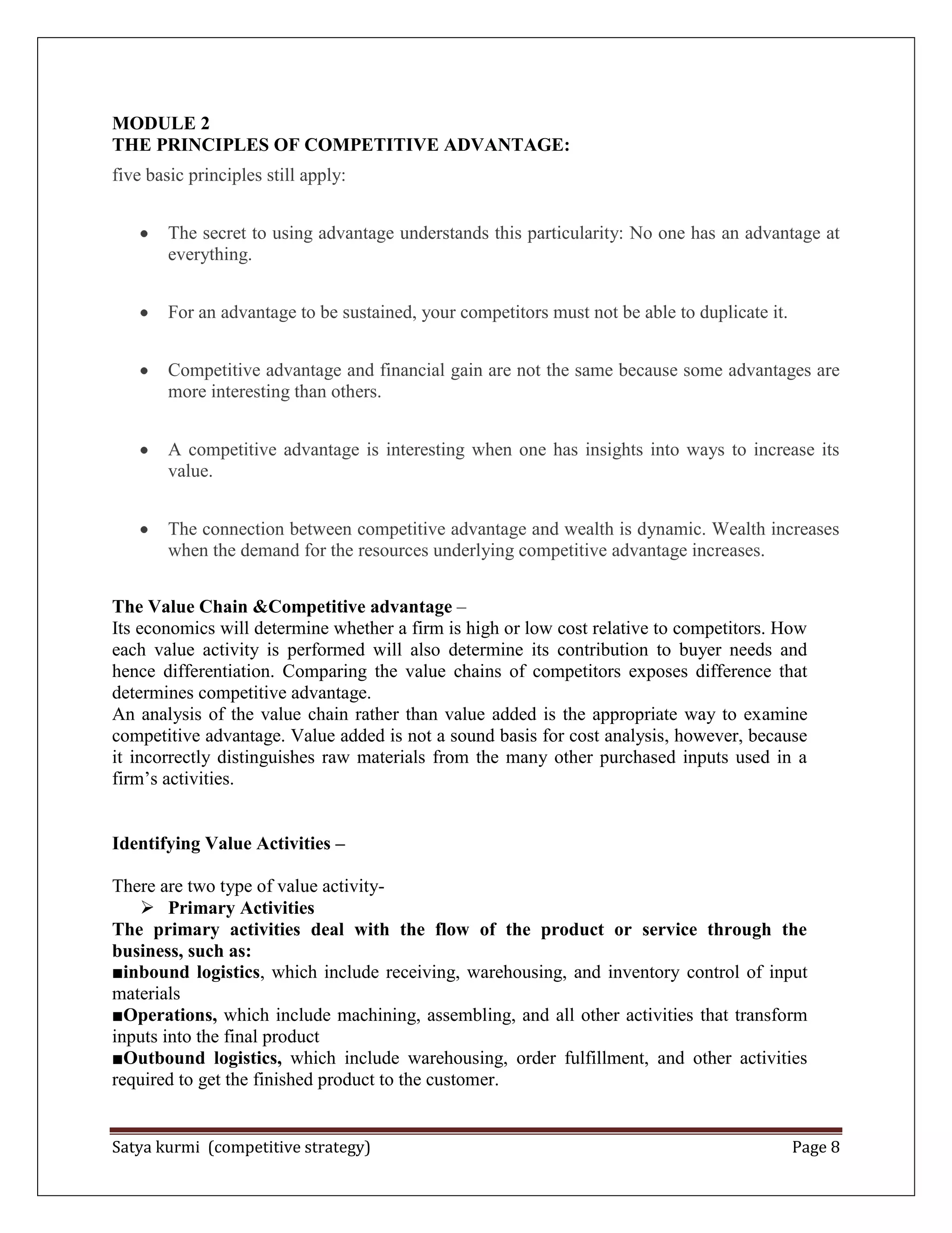 Satya kurmi (competitive strategy) Page 8
MODULE 2
THE PRINCIPLES OF COMPETITIVE ADVANTAGE:
five basic principles still apply:
The secret to using advantage understands this particularity: No one has an advantage at
everything.
For an advantage to be sustained, your competitors must not be able to duplicate it.
Competitive advantage and financial gain are not the same because some advantages are
more interesting than others.
A competitive advantage is interesting when one has insights into ways to increase its
value.
The connection between competitive advantage and wealth is dynamic. Wealth increases
when the demand for the resources underlying competitive advantage increases.
The Value Chain &Competitive advantage –
Its economics will determine whether a firm is high or low cost relative to competitors. How
each value activity is performed will also determine its contribution to buyer needs and
hence differentiation. Comparing the value chains of competitors exposes difference that
determines competitive advantage.
An analysis of the value chain rather than value added is the appropriate way to examine
competitive advantage. Value added is not a sound basis for cost analysis, however, because
it incorrectly distinguishes raw materials from the many other purchased inputs used in a
firm’s activities.
Identifying Value Activities –
There are two type of value activity-
 Primary Activities
The primary activities deal with the flow of the product or service through the
business, such as:
■inbound logistics, which include receiving, warehousing, and inventory control of input
materials
■Operations, which include machining, assembling, and all other activities that transform
inputs into the final product
■Outbound logistics, which include warehousing, order fulfillment, and other activities
required to get the finished product to the customer.
 
