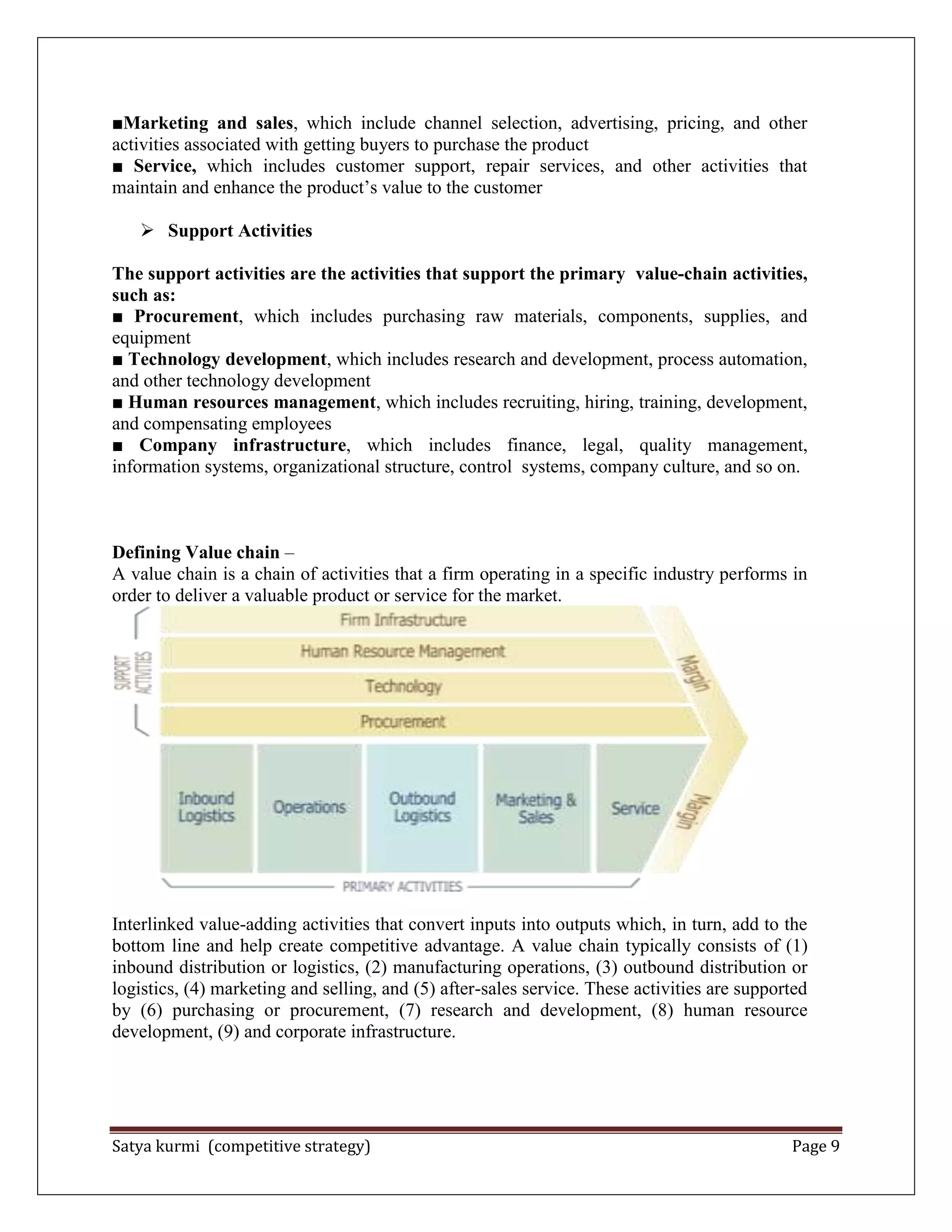 Satya kurmi (competitive strategy) Page 9
■Marketing and sales, which include channel selection, advertising, pricing, and other
activities associated with getting buyers to purchase the product
■ Service, which includes customer support, repair services, and other activities that
maintain and enhance the product’s value to the customer
 Support Activities
The support activities are the activities that support the primary value-chain activities,
such as:
■ Procurement, which includes purchasing raw materials, components, supplies, and
equipment
■ Technology development, which includes research and development, process automation,
and other technology development
■ Human resources management, which includes recruiting, hiring, training, development,
and compensating employees
■ Company infrastructure, which includes finance, legal, quality management,
information systems, organizational structure, control systems, company culture, and so on.
Defining Value chain –
A value chain is a chain of activities that a firm operating in a specific industry performs in
order to deliver a valuable product or service for the market.
Interlinked value-adding activities that convert inputs into outputs which, in turn, add to the
bottom line and help create competitive advantage. A value chain typically consists of (1)
inbound distribution or logistics, (2) manufacturing operations, (3) outbound distribution or
logistics, (4) marketing and selling, and (5) after-sales service. These activities are supported
by (6) purchasing or procurement, (7) research and development, (8) human resource
development, (9) and corporate infrastructure.
 