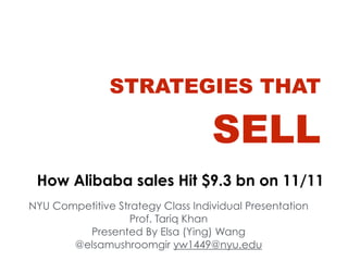 STRATEGIES THAT 
SELL 
How Alibaba sales Hit $9.3 bn on 11/11 
NYU Competitive Strategy Class Individual Presentation 
Prof. Tariq Khan 
Presented By Elsa (Ying) Wang 
@elsamushroomgir yw1449@nyu.edu 
 