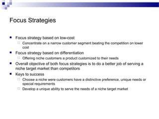 Focus Strategies
 Focus strategy based on low-cost
 Concentrate on a narrow customer segment beating the competition on lower
cost
 Focus strategy based on differentiation
 Offering niche customers a product customized to their needs
 Overall objective of both focus strategies is to do a better job of serving a
niche target market than competitors
 Keys to success
 Choose a niche were customers have a distinctive preference, unique needs or
special requirements
 Develop a unique ability to serve the needs of a niche target market
 