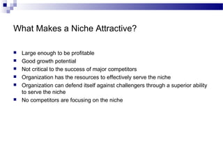 What Makes a Niche Attractive?
 Large enough to be profitable
 Good growth potential
 Not critical to the success of major competitors
 Organization has the resources to effectively serve the niche
 Organization can defend itself against challengers through a superior ability
to serve the niche
 No competitors are focusing on the niche
 