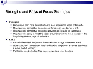 Strengths and Risks of Focus Strategies
 Strengths
 Competitors don’t have the motivation to meet specialized needs of the niche
 Organization’s competitive advantage could be seen as a barrier to entry
 Organization’s competitive advantage provides an obstacle for substitutes
 Organization’s ability to meet the needs of customers in the niche can reduce the
bargaining power of large niche buyers
 Risks
 Broad differentiated competitors may find effective ways to enter the niche
 Niche customers’ preferences may move toward the product attributes desired by
a larger market segment
 Profitability may be limited if too many competitors enter the niche
 