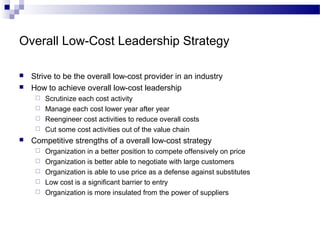 Overall Low-Cost Leadership Strategy
 Strive to be the overall low-cost provider in an industry
 How to achieve overall low-cost leadership
 Scrutinize each cost activity
 Manage each cost lower year after year
 Reengineer cost activities to reduce overall costs
 Cut some cost activities out of the value chain
 Competitive strengths of a overall low-cost strategy
 Organization in a better position to compete offensively on price
 Organization is better able to negotiate with large customers
 Organization is able to use price as a defense against substitutes
 Low cost is a significant barrier to entry
 Organization is more insulated from the power of suppliers
 