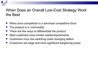 When Does an Overall Low-Cost Strategy Work
the Best
 When price competition is a dominant competitive force
 The product is a “commodity”
 There are few ways to differentiate the product
 Most customers have similar needs/requirements
 Customers incur low switching costs changing sellers
 Customers are large and have significant bargaining power
 
