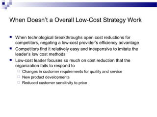 When Doesn’t a Overall Low-Cost Strategy Work
 When technological breakthroughs open cost reductions for
competitors, negating a low-cost provider’s efficiency advantage
 Competitors find it relatively easy and inexpensive to imitate the
leader’s low cost methods
 Low-cost leader focuses so much on cost reduction that the
organization fails to respond to
 Changes in customer requirements for quality and service
 New product developments
 Reduced customer sensitivity to price
 