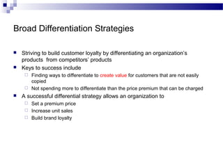 Broad Differentiation Strategies
 Striving to build customer loyalty by differentiating an organization’s
products from competitors’ products
 Keys to success include
 Finding ways to differentiate to create value for customers that are not easily
copied
 Not spending more to differentiate than the price premium that can be charged
 A successful differential strategy allows an organization to
 Set a premium price
 Increase unit sales
 Build brand loyalty
 