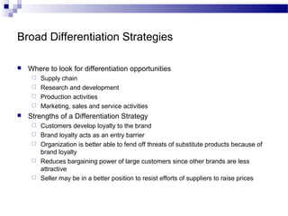 Broad Differentiation Strategies
 Where to look for differentiation opportunities
 Supply chain
 Research and development
 Production activities
 Marketing, sales and service activities
 Strengths of a Differentiation Strategy
 Customers develop loyalty to the brand
 Brand loyalty acts as an entry barrier
 Organization is better able to fend off threats of substitute products because of
brand loyalty
 Reduces bargaining power of large customers since other brands are less
attractive
 Seller may be in a better position to resist efforts of suppliers to raise prices
 
