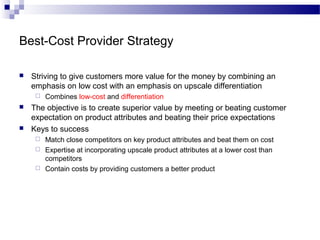 Best-Cost Provider Strategy
 Striving to give customers more value for the money by combining an
emphasis on low cost with an emphasis on upscale differentiation
 Combines low-cost and differentiation
 The objective is to create superior value by meeting or beating customer
expectation on product attributes and beating their price expectations
 Keys to success
 Match close competitors on key product attributes and beat them on cost
 Expertise at incorporating upscale product attributes at a lower cost than
competitors
 Contain costs by providing customers a better product
 