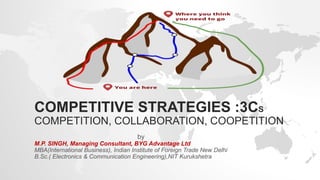 COMPETITIVE STRATEGIES :3CS
COMPETITION, COLLABORATION, COOPETITION
by
M.P. SINGH, Managing Consultant, BYG Advantage Ltd
MBA(International Business), Indian Institute of Foreign Trade New Delhi
B.Sc.( Electronics & Communication Engineering),NIT Kurukshetra
 