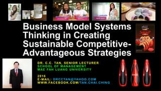 Business Model Systems
Thinking in Creating
Sustainable Competitive-
Advantageous Strategies
DR. C.C. TAN, SENIOR LECTURER
SCHOOL OF MANAGEMENT
MAE FAH LUANG UNIVERSITY
2016
E-MAIL: DRCCTAN@YAHOO.COM
WWW.FACEBOOK.COM/ TAN.CHAI.CHING
 