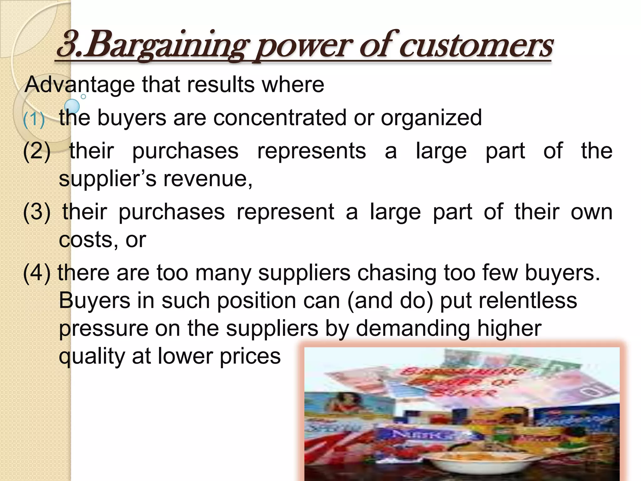 3.Bargaining power of customers
Advantage that results where
(1) the buyers are concentrated or organized
(2) their purchases represents a large part of the
supplier’s revenue,
(3) their purchases represent a large part of their own
costs, or
(4) there are too many suppliers chasing too few buyers.
Buyers in such position can (and do) put relentless
pressure on the suppliers by demanding higher
quality at lower prices
 