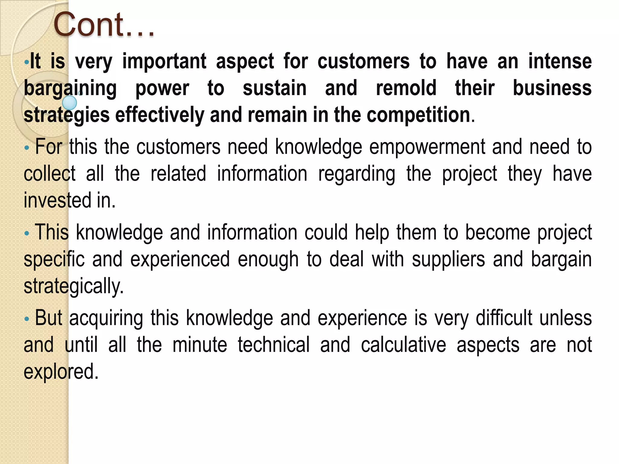 Cont…
•It is very important aspect for customers to have an intense
bargaining power to sustain and remold their business
strategies effectively and remain in the competition.
• For this the customers need knowledge empowerment and need to
collect all the related information regarding the project they have
invested in.
• This knowledge and information could help them to become project
specific and experienced enough to deal with suppliers and bargain
strategically.
• But acquiring this knowledge and experience is very difficult unless
and until all the minute technical and calculative aspects are not
explored.
 