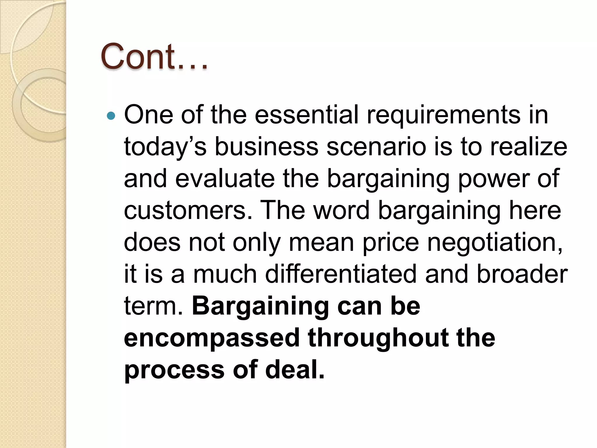 Cont…
 One of the essential requirements in
today’s business scenario is to realize
and evaluate the bargaining power of
customers. The word bargaining here
does not only mean price negotiation,
it is a much differentiated and broader
term. Bargaining can be
encompassed throughout the
process of deal.
 