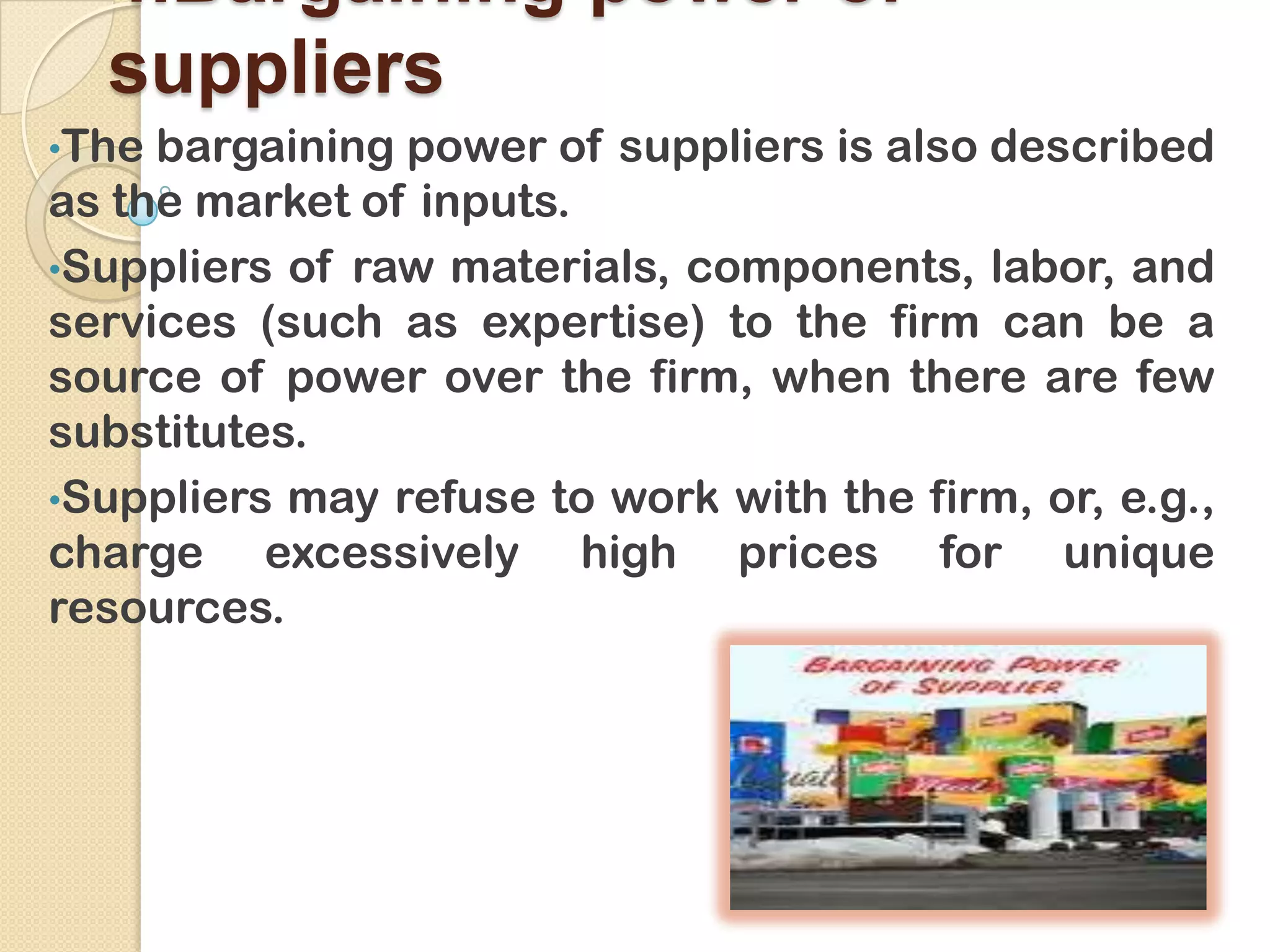 4.Bargaining power of
suppliers
•The bargaining power of suppliers is also described
as the market of inputs.
•Suppliers of raw materials, components, labor, and
services (such as expertise) to the firm can be a
source of power over the firm, when there are few
substitutes.
•Suppliers may refuse to work with the firm, or, e.g.,
charge excessively high prices for unique
resources.
 
