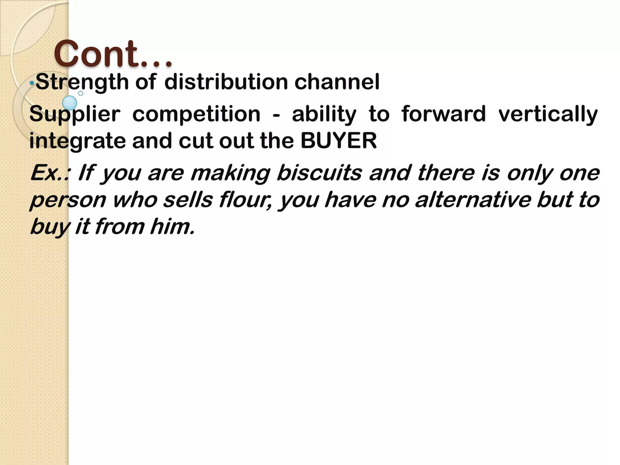Cont…
•Strength of distribution channel
Supplier competition - ability to forward vertically
integrate and cut out the BUYER
Ex.: If you are making biscuits and there is only one
person who sells flour, you have no alternative but to
buy it from him.
 