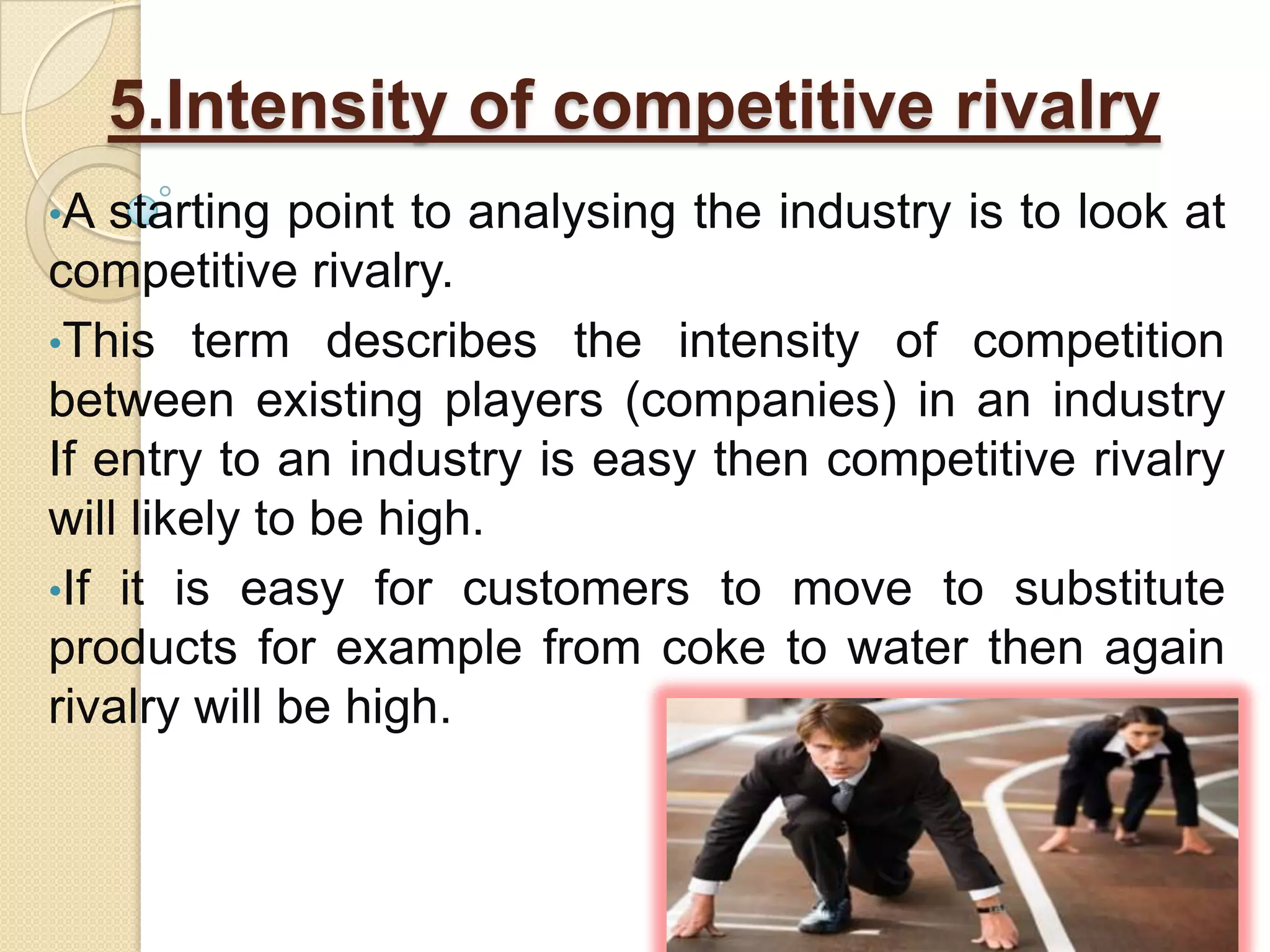 5.Intensity of competitive rivalry
•A starting point to analysing the industry is to look at
competitive rivalry.
•This term describes the intensity of competition
between existing players (companies) in an industry
If entry to an industry is easy then competitive rivalry
will likely to be high.
•If it is easy for customers to move to substitute
products for example from coke to water then again
rivalry will be high.
 