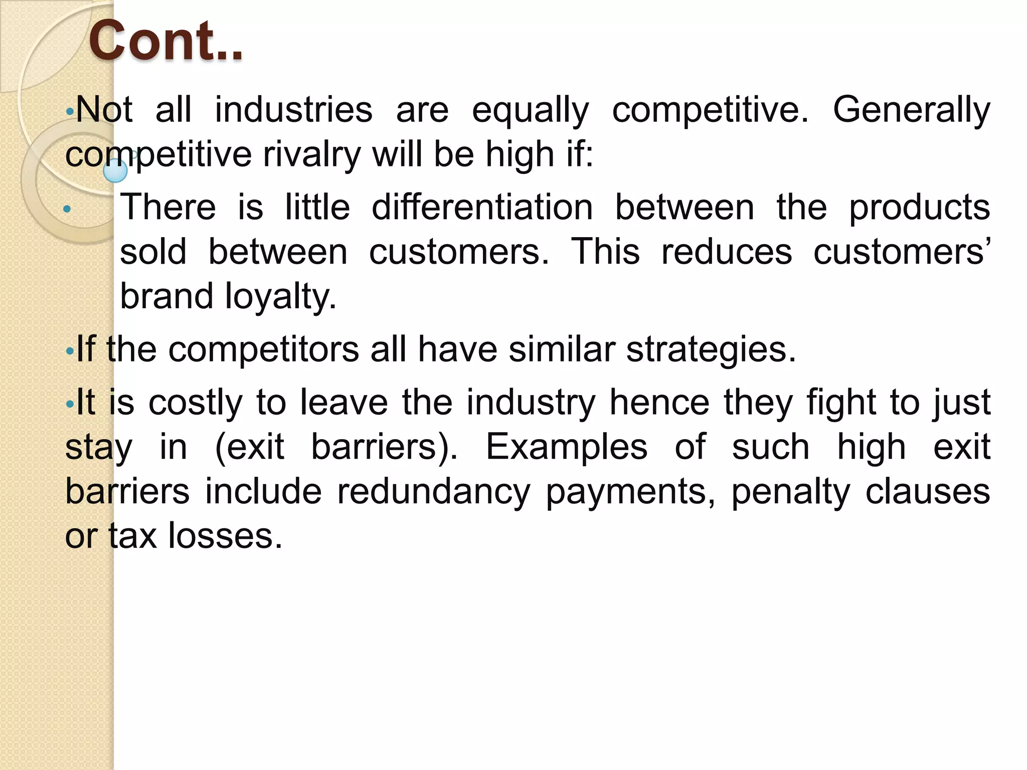 Cont..
•Not all industries are equally competitive. Generally
competitive rivalry will be high if:
• There is little differentiation between the products
sold between customers. This reduces customers’
brand loyalty.
•If the competitors all have similar strategies.
•It is costly to leave the industry hence they fight to just
stay in (exit barriers). Examples of such high exit
barriers include redundancy payments, penalty clauses
or tax losses.
 