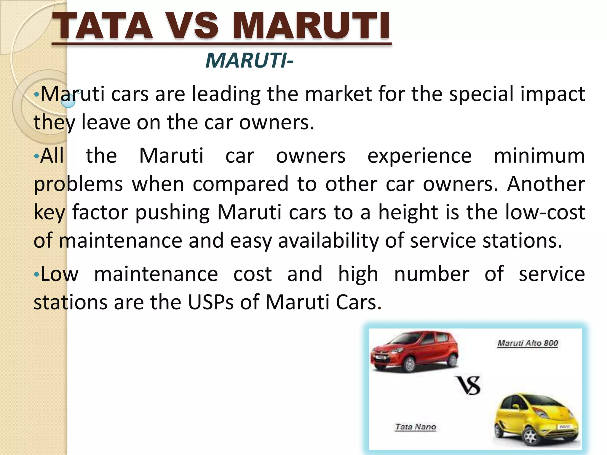 TATA VS MARUTI
MARUTI-
•Maruti cars are leading the market for the special impact
they leave on the car owners.
•All the Maruti car owners experience minimum
problems when compared to other car owners. Another
key factor pushing Maruti cars to a height is the low-cost
of maintenance and easy availability of service stations.
•Low maintenance cost and high number of service
stations are the USPs of Maruti Cars.
 