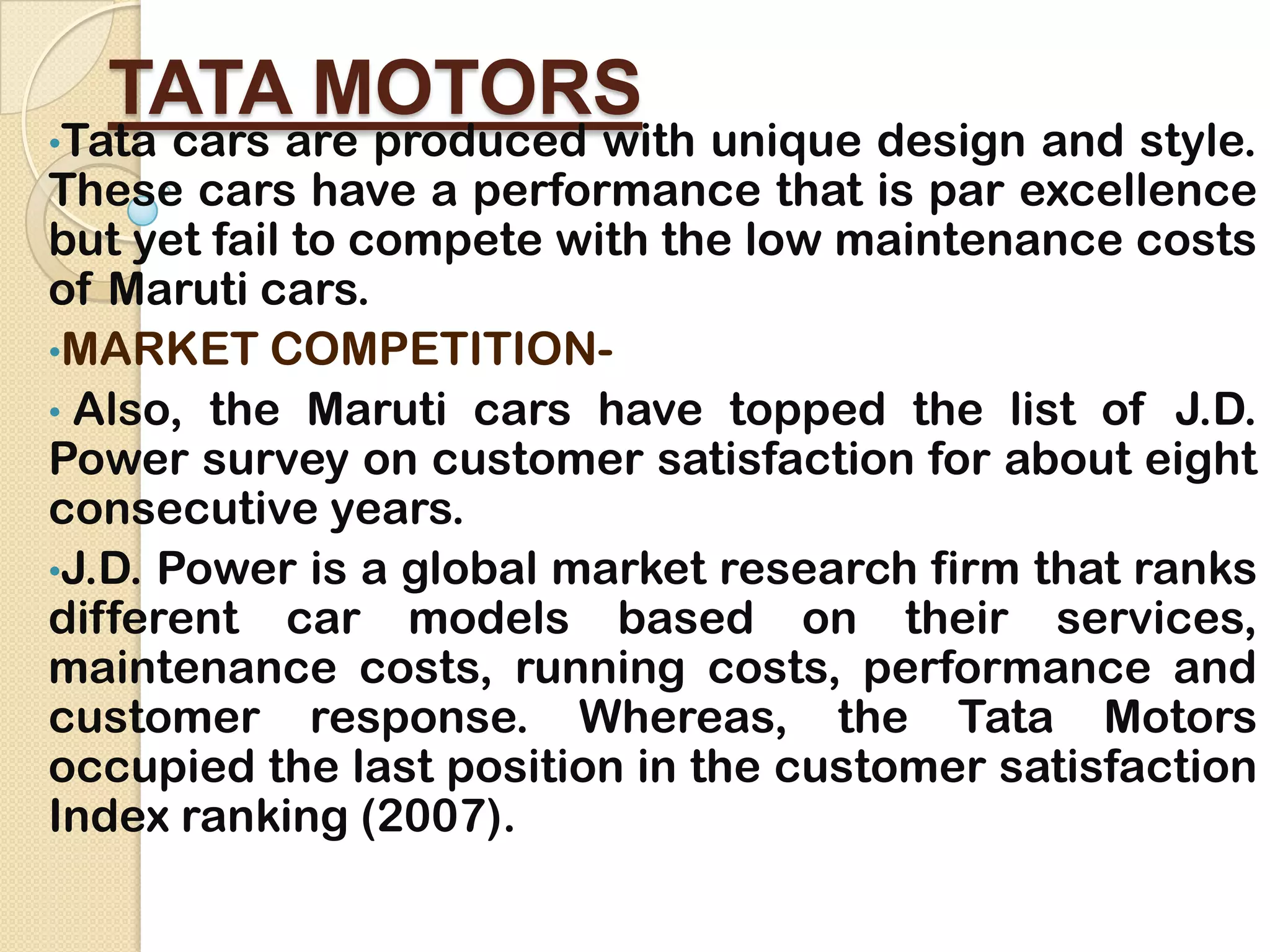 TATA MOTORS
•Tata cars are produced with unique design and style.
These cars have a performance that is par excellence
but yet fail to compete with the low maintenance costs
of Maruti cars.
•MARKET COMPETITION-
• Also, the Maruti cars have topped the list of J.D.
Power survey on customer satisfaction for about eight
consecutive years.
•J.D. Power is a global market research firm that ranks
different car models based on their services,
maintenance costs, running costs, performance and
customer response. Whereas, the Tata Motors
occupied the last position in the customer satisfaction
Index ranking (2007).
 