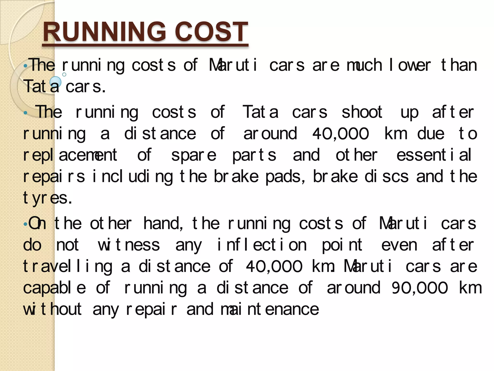 RUNNING COST
•The r unni ng cost s of Mar ut i car s ar e much l ower t han
Tat a car s.
• The r unni ng cost s of Tat a car s shoot up af t er
r unni ng a di st ance of ar ound 40,000 km due t o
r epl acement of spar e par t s and ot her essent i al
r epai r s i ncl udi ng t he br ake pads, br ake di scs and t he
t yr es.
•On t he ot her hand, t he r unni ng cost s of Mar ut i car s
do not wi t ness any i nf l ect i on poi nt even af t er
t r avel l i ng a di st ance of 40,000 km. Mar ut i car s ar e
capabl e of r unni ng a di st ance of ar ound 90,000 km
wi t hout any r epai r and mai nt enance
 