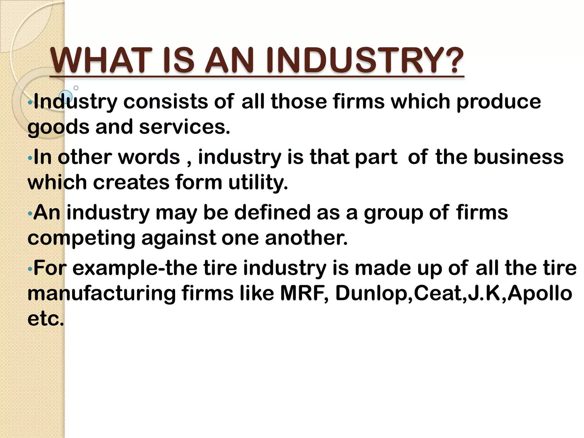 WHAT IS AN INDUSTRY?
•Industry consists of all those firms which produce
goods and services.
•In other words , industry is that part of the business
which creates form utility.
•An industry may be defined as a group of firms
competing against one another.
•For example-the tire industry is made up of all the tire
manufacturing firms like MRF, Dunlop,Ceat,J.K,Apollo
etc.
 