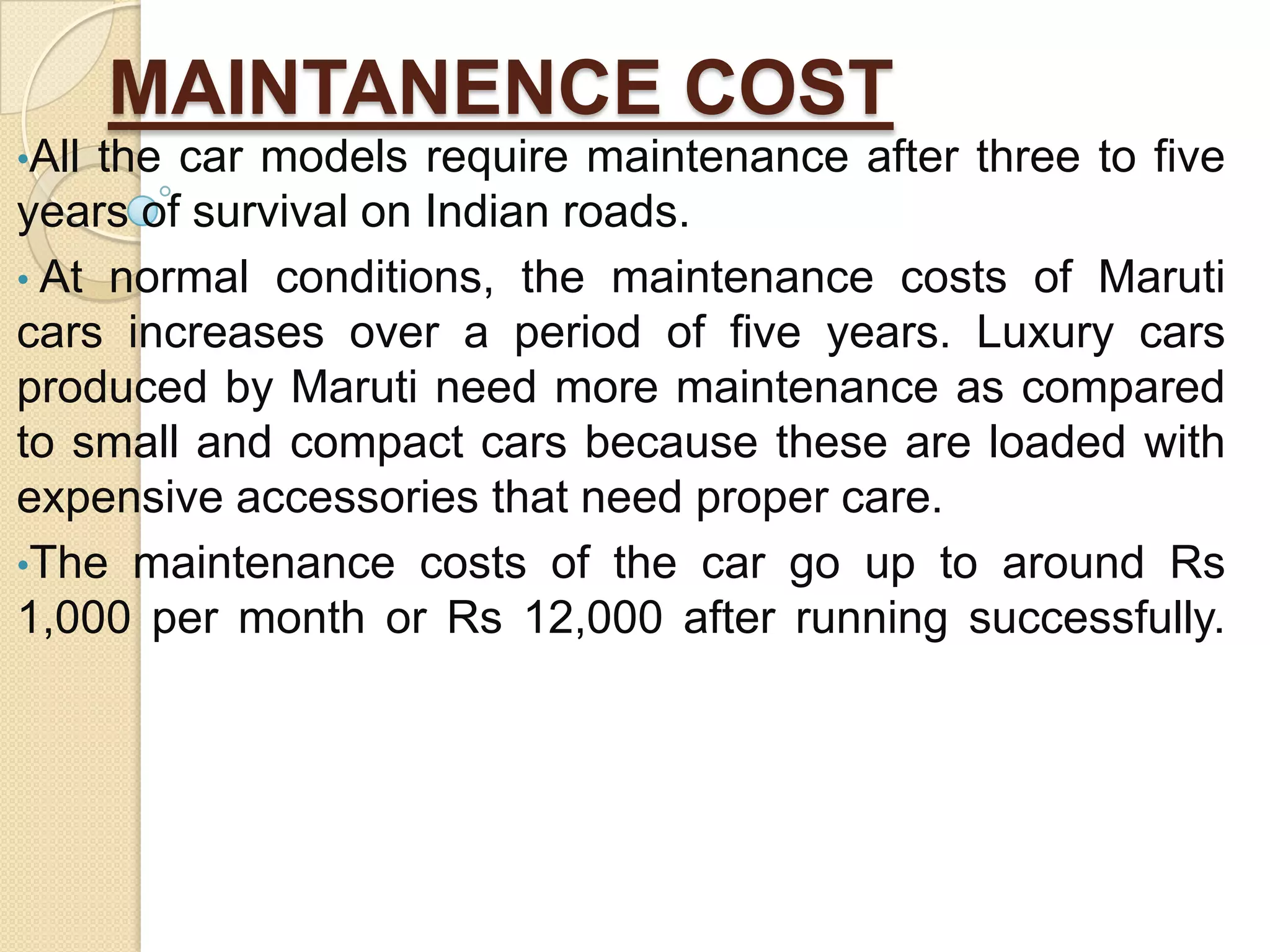 MAINTANENCE COST
•All the car models require maintenance after three to five
years of survival on Indian roads.
• At normal conditions, the maintenance costs of Maruti
cars increases over a period of five years. Luxury cars
produced by Maruti need more maintenance as compared
to small and compact cars because these are loaded with
expensive accessories that need proper care.
•The maintenance costs of the car go up to around Rs
1,000 per month or Rs 12,000 after running successfully.
 