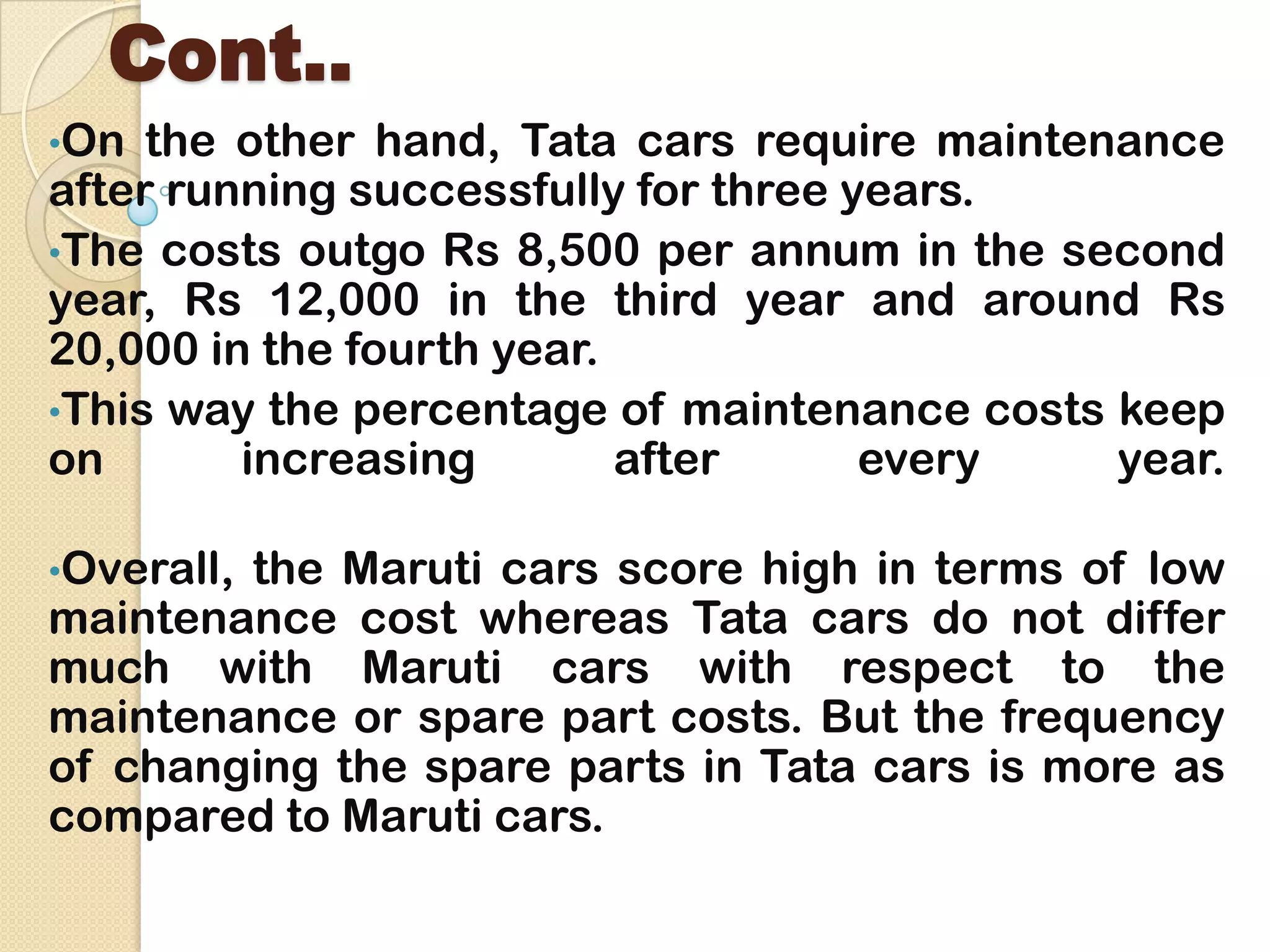 Cont..
•On the other hand, Tata cars require maintenance
after running successfully for three years.
•The costs outgo Rs 8,500 per annum in the second
year, Rs 12,000 in the third year and around Rs
20,000 in the fourth year.
•This way the percentage of maintenance costs keep
on increasing after every year.
•Overall, the Maruti cars score high in terms of low
maintenance cost whereas Tata cars do not differ
much with Maruti cars with respect to the
maintenance or spare part costs. But the frequency
of changing the spare parts in Tata cars is more as
compared to Maruti cars.
 