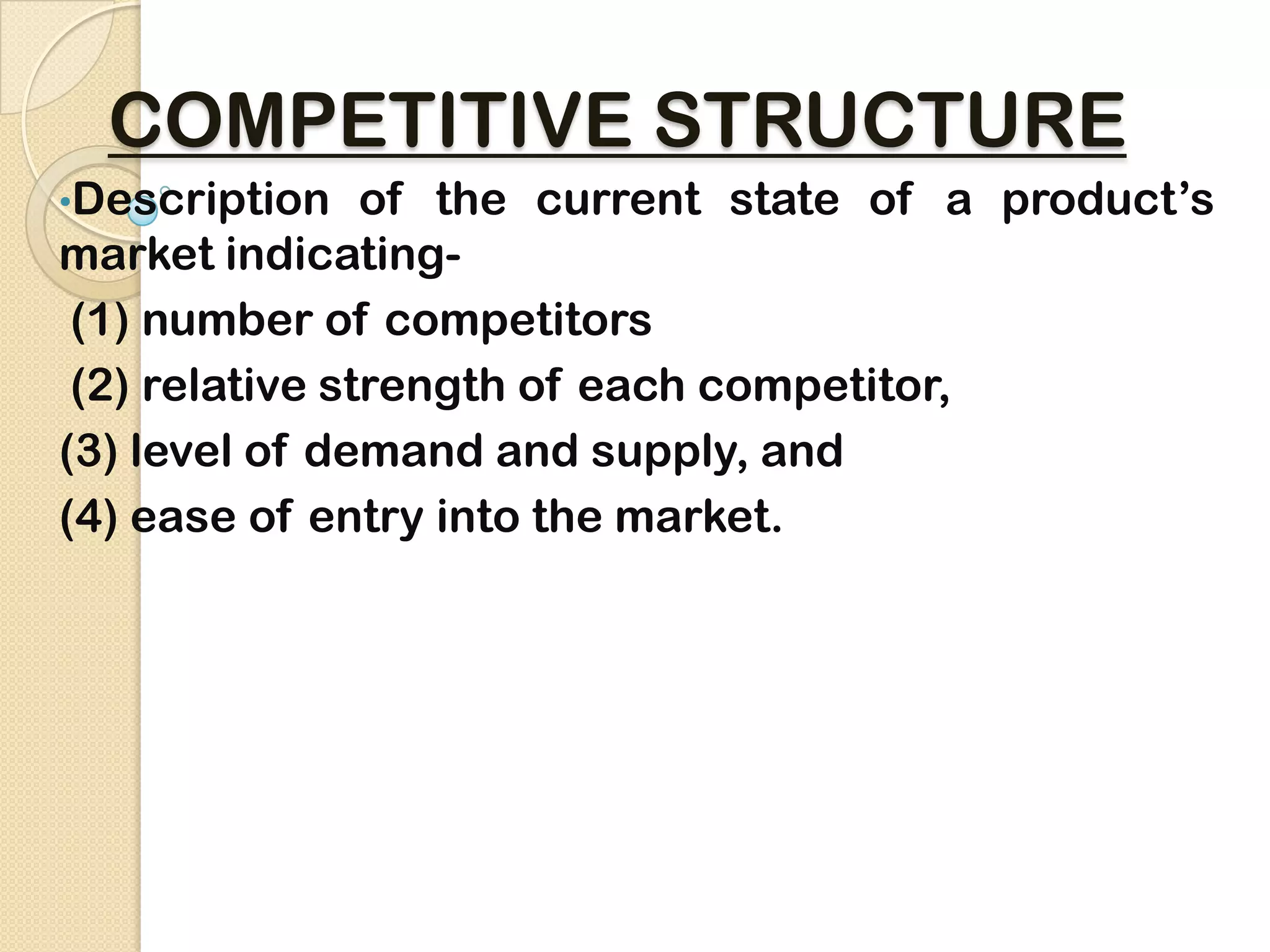 COMPETITIVE STRUCTURE
•Description of the current state of a product’s
market indicating-
(1) number of competitors
(2) relative strength of each competitor,
(3) level of demand and supply, and
(4) ease of entry into the market.
 