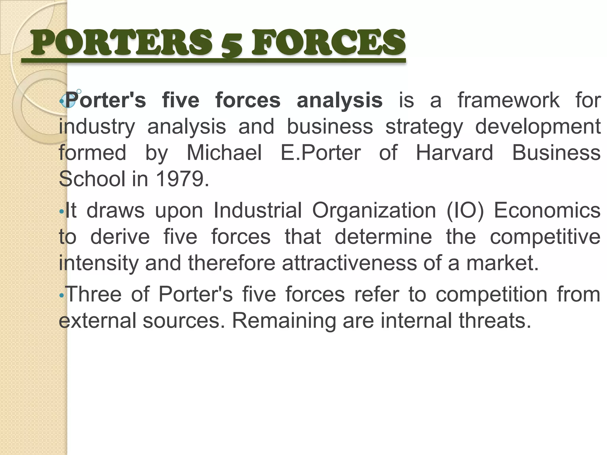 PORTERS 5 FORCES
•Porter's five forces analysis is a framework for
industry analysis and business strategy development
formed by Michael E.Porter of Harvard Business
School in 1979.
•It draws upon Industrial Organization (IO) Economics
to derive five forces that determine the competitive
intensity and therefore attractiveness of a market.
•Three of Porter's five forces refer to competition from
external sources. Remaining are internal threats.
 