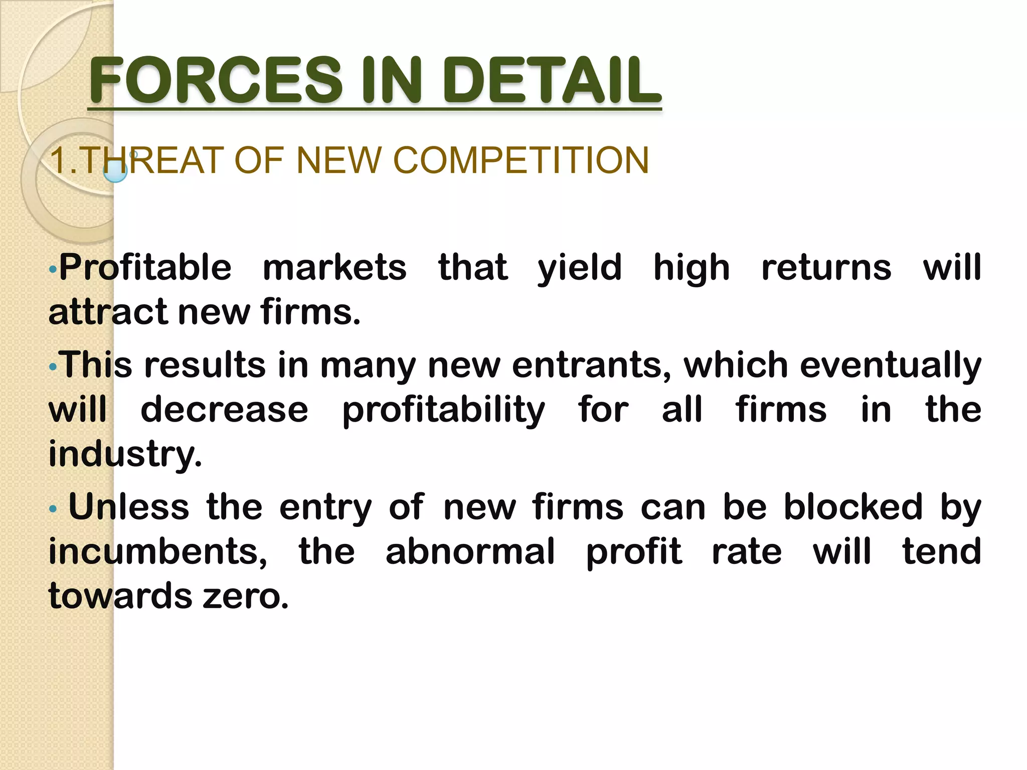 FORCES IN DETAIL
1.THREAT OF NEW COMPETITION
•Profitable markets that yield high returns will
attract new firms.
•This results in many new entrants, which eventually
will decrease profitability for all firms in the
industry.
• Unless the entry of new firms can be blocked by
incumbents, the abnormal profit rate will tend
towards zero.
 