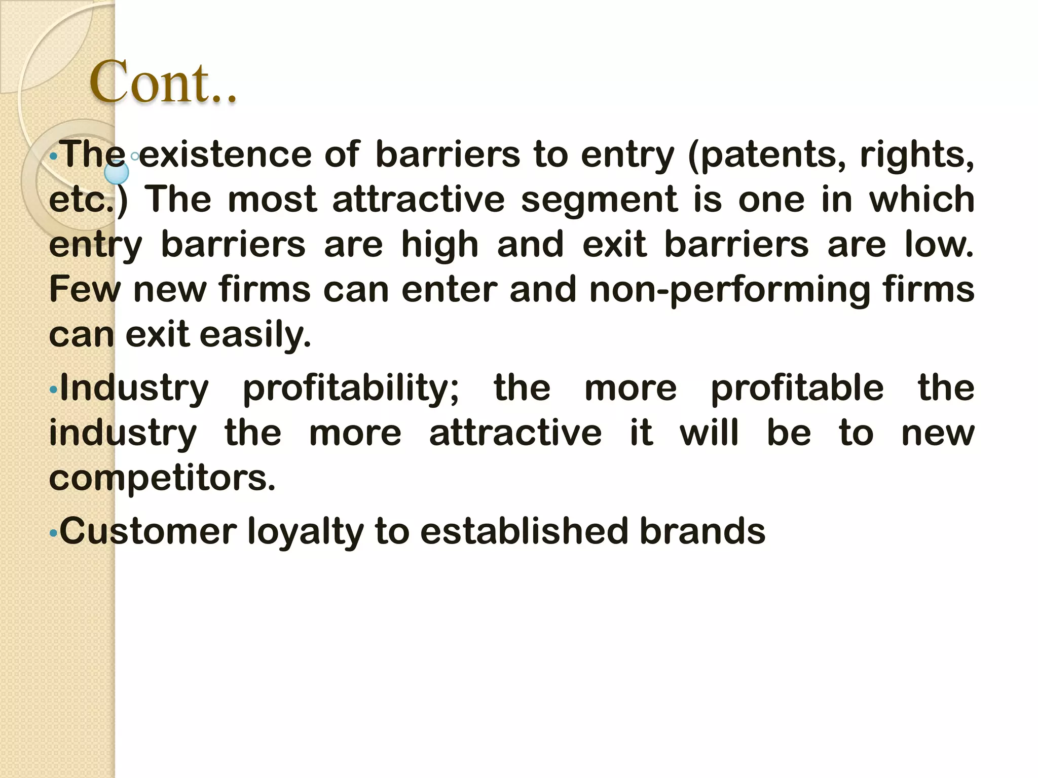 Cont..
•The existence of barriers to entry (patents, rights,
etc.) The most attractive segment is one in which
entry barriers are high and exit barriers are low.
Few new firms can enter and non-performing firms
can exit easily.
•Industry profitability; the more profitable the
industry the more attractive it will be to new
competitors.
•Customer loyalty to established brands
 