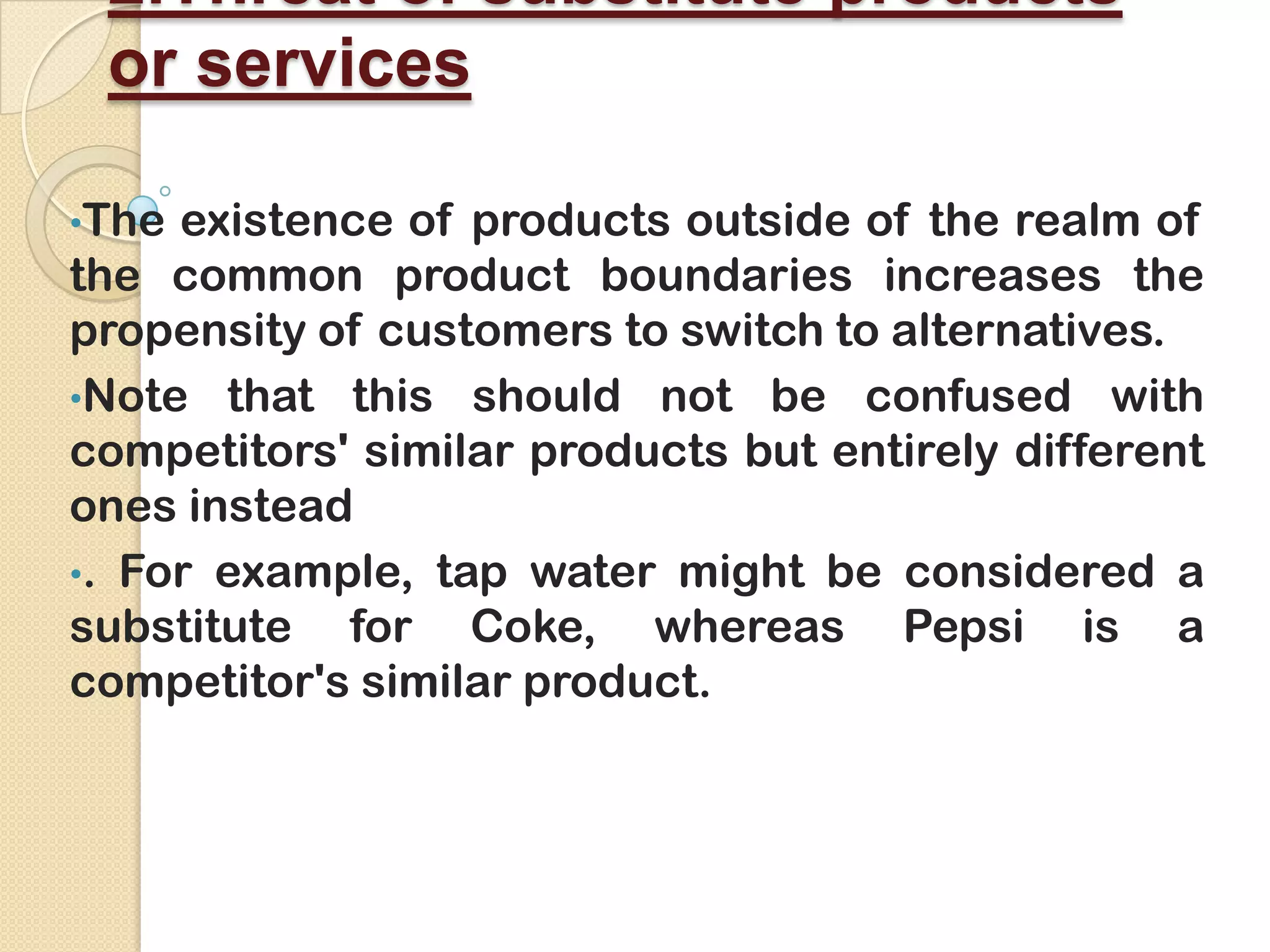 2.Threat of substitute products
or services
•The existence of products outside of the realm of
the common product boundaries increases the
propensity of customers to switch to alternatives.
•Note that this should not be confused with
competitors' similar products but entirely different
ones instead
•. For example, tap water might be considered a
substitute for Coke, whereas Pepsi is a
competitor's similar product.
 