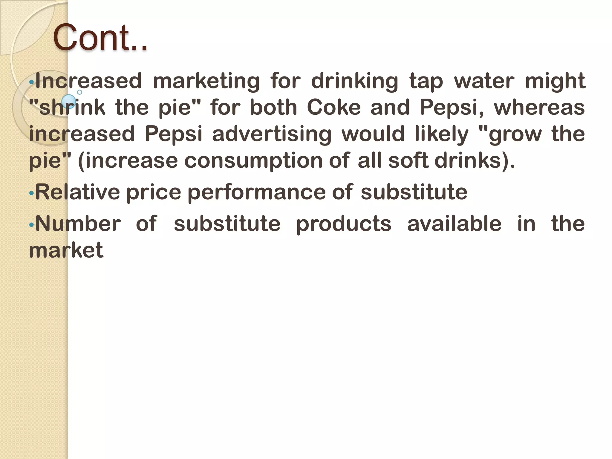 Cont..
•Increased marketing for drinking tap water might
"shrink the pie" for both Coke and Pepsi, whereas
increased Pepsi advertising would likely "grow the
pie" (increase consumption of all soft drinks).
•Relative price performance of substitute
•Number of substitute products available in the
market
 