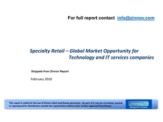 For full report contact info@zinnov.com




                    Specialty Retail – Global Market Opportunity for
                                      Technology and IT services companies

                      Snippets from Zinnov Report

                     February 2010




This report is solely for the use of Zinnov client and Zinnov personnel. No part of it may be circulated, quoted,
or reproduced for distribution outside the organization without prior written approval from Zinnov
 