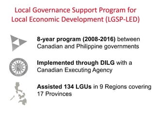 Local Governance Support Program for
Local Economic Development (LGSP-LED)
8-year program (2008-2016) between
Canadian and Philippine governments
Implemented through DILG with a
Canadian Executing Agency
Assisted 134 LGUs in 9 Regions covering
17 Provinces
 