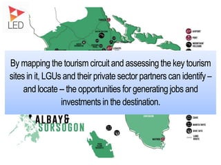 By mapping the tourism circuit and assessing the key tourism
sites in it, LGUs and their private sector partners can identify–
and locate-- the opportunities for generating jobs and
investments in the destination.
 