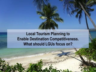Local Tourism Planning to
Enable Destination Competitiveness.
What should LGUs focus on?
 