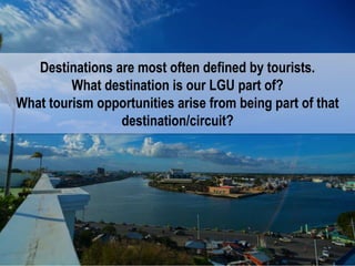 Holistic approach to destination development.
Don’t forget the software.
Destinations are most often defined by tourists.
What destination is our LGU part of?
What tourism opportunities arise from being part of that
destination/circuit?
 