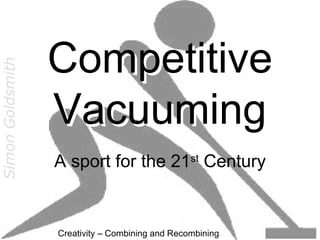Competitive
Simon Goldsmith




                  Vacuuming
                  A sport for the 21st Century


                  Creativity – Combining and Recombining
 