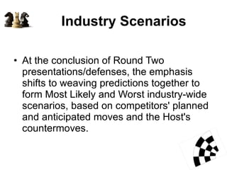 Industry Scenarios At the conclusion of Round Two presentations/defenses, the emphasis shifts to weaving predictions together to form Most Likely and Worst industry-wide scenarios, based on competitors' planned and anticipated moves and the Host's countermoves.  