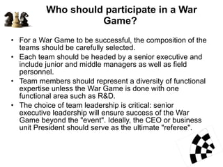 Who should participate in a War Game?  For a War Game to be successful, the composition of the teams should be carefully selected.  Each team should be headed by a senior executive and include junior and middle managers as well as field personnel.  Team members should represent a diversity of functional expertise unless the War Game is done with one functional area such as R&D.  The choice of team leadership is critical: senior executive leadership will ensure success of the War Game beyond the "event". Ideally, the CEO or business unit President should serve as the ultimate "referee".  