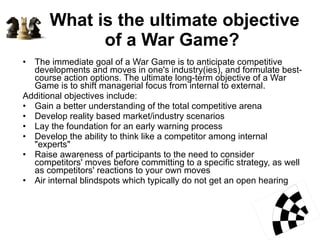 What is the ultimate objective of a War Game?  The immediate goal of a War Game is to anticipate competitive developments and moves in one's industry(ies), and formulate best-course action options. The ultimate long-term objective of a War Game is to shift managerial focus from internal to external.  Additional objectives include: Gain a better understanding of the total competitive arena  Develop reality based market/industry scenarios  Lay the foundation for an early warning process  Develop the ability to think like a competitor among internal "experts"  Raise awareness of participants to the need to consider competitors' moves before committing to a specific strategy, as well as competitors' reactions to your own moves  Air internal blindspots which typically do not get an open hearing  