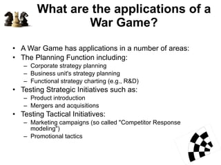 What are the applications of a War Game? A War Game has applications in a number of areas: The Planning Function including: Corporate strategy planning  Business unit's strategy planning  Functional strategy charting (e.g., R&D)  Testing Strategic Initiatives such as: Product introduction  Mergers and acquisitions  Testing Tactical Initiatives:  Marketing campaigns (so called "Competitor Response modeling")  Promotional tactics  