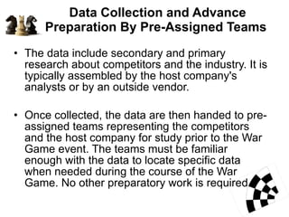 Data Collection and Advance Preparation By Pre-Assigned Teams  The data include secondary and primary research about competitors and the industry. It is typically assembled by the host company's  analysts or by an outside vendor.  Once collected, the data are then handed to pre-assigned teams representing the competitors and the host company for study prior to the War Game event. The teams must be familiar enough with the data to locate specific data when needed during the course of the War Game. No other preparatory work is required.  
