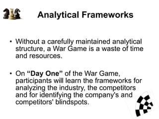 Analytical Frameworks  Without a carefully maintained analytical structure, a War Game is a waste of time and resources.  On  “Day One”  of the War Game, participants will learn the frameworks for analyzing the industry, the competitors and for identifying the company's and competitors' blindspots.  
