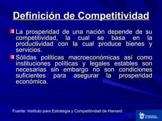 Definición de Competitividad <ul><li>La prosperidad de una nación depende de su competitividad, la cual se basa en la prod...