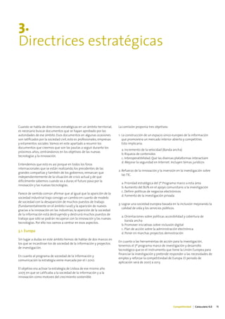 3.
Directrices estratégicas




Cuando se habla de directrices estratégicas en un ámbito territorial,    La comisión proponía tres objetivos:
es necesario buscar documentos que se hayan aprobado por las
autoridades de ese ámbito. Esos documentos en algunas ocasiones          1- La construcción de un espacio único europeo de la información
son ratificados por la sociedad civil, esto es profesionales, empresas      que promoviera un mercado interior abierto y competitivo.
y estamentos sociales. Vamos en este apartado a resumir los                 Esto implicaría:
documentos que creemos que son las pautas a seguir durante los
                                                                           a. Incremento de la velocidad (Banda ancha)
próximos años, centrándonos en los objetivos de las nuevas
                                                                           b. Riqueza de contenidos
tecnologías y la innovación.
                                                                           c. Interoperatibilidad. Que las diversas plataformas interactúen
                                                                           d. Mejorar la seguridad en Internet. Incluyen temas jurídicos
Entendemos que esto es así porque en todos los foros
internacionales que se están realizando, los presidentes de las
                                                                         2- Refuerzo de la innovación y la inversión en la investigación sobre
grandes compañías y también de los gobiernos, remarcan que
                                                                            las TIC.
independientemente de la situación de crisis actual y de que
difícilmente sabemos cuando va a durar, el futuro pasa por la
                                                                           a. Prioridad estratégica del 7º Programa marco a esta área
innovación y las nuevas tecnologías.
                                                                           b. Aumento del 80% en el apoyo comunitario a la investigación
                                                                           c. Definir políticas de negocios electrónicos
Parece de sentido común afirmar que al igual que la aparición de la
                                                                           d. Fomento de la investigación privada
sociedad industrial trajo consigo un cambio en cuanto de modelo
de sociedad con la desaparición de muchos puestos de trabajo
                                                                         3- Lograr una sociedad europea basada en la inclusión mejorando la
(fundamentalmente en el ámbito rural) y la aparición de nuevos
                                                                            calidad de vida y los servicios públicos.
gracias a la innovación en las industrias, la aparición de la sociedad
de la información está destruyendo y destruirá muchos puestos de
                                                                           a. Orientaciones sobre políticas accesibilidad y cobertura de
trabajo que sólo se podrán recuperar con la innovación y las nuevas
                                                                              banda ancha
tecnologías. Por ello nos vamos a centrar en esos aspectos.
                                                                           b. Promover iniciativas sobre inclusión digital
                                                                           c. Plan de acción sobre la administración electrónica
3.1. Europa
                                                                           d. Poner en marchas proyectos demostración
Sin lugar a dudas en este ámbito hemos de hablar de dos marcos en
                                                                         En cuanto a las herramientas de acción para la investigación,
los que se incardinan los de sociedad de la información y proyectos
                                                                         tenemos el 7º programa marco de investigación y desarrollo
de investigación.
                                                                         tecnológico que es el instrumento que tiene la Unión Europea para
                                                                         financiar la investigación y pretende responder a las necesidades de
En cuanto al programa de sociedad de la información y
                                                                         empleo y reforzar la competitividad de Europa. El periodo de
comunicación la estrategia viene marcada por el i-2010.
                                                                         aplicación será de 2007 a 2013.
El objetivo era activar la estrategia de Lisboa de ese mismo año
2005 en que se calificaba a la sociedad de la información y a la
innovación como motores del crecimiento sostenible.




                                                                                                                  Competitividad | Catalunya 4.0   15
 