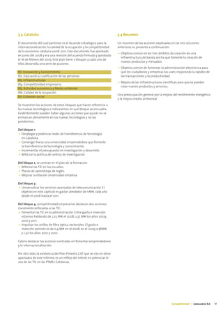 3.3. Cataluña                                                             3.4 Resumen

El documento del cual partimos es el Acuerdo estratégico para la          Un resumen de las acciones explicadas en las tres secciones
internacionalización, la calidad de la ocupación y la competitividad      anteriores se presenta a continuación:
de la economía catalana 2008-2011. Este documento fue aprobado
                                                                          • Objetivo común en los tres ámbitos de creación de una
en junio del 2008 y era una revisión del acuerdo firmado y aprobado
                                                                            infraestructura de banda ancha que fomente la creación de
el 16 de febrero del 2005. Este plan tiene 7 bloques y cada uno de
                                                                            nuevos productos y mercados.
ellos desarrolla una serie de acciones.
                                                                          • Objetivo común de fomentar la administración electrónica para
Bl1. Innovación y Conocimiento                                              que los ciudadanos y empresas las usen, mejorando la rapidez de
Bl2. Educación y cualificación de las personas                              las transacciones y la productividad.
Bl3. Infraestructuras
                                                                          • Mejora de las infraestructuras científicas para que se puedan
Bl4. Competitividad empresaria
                                                                            crear nuevos productos y servicios.
Bl5. Actividad económica y Medio ambiente
Bl6. Calidad de la ocupación
                                                                          Una preocupación general por la mejora del rendimiento energético
Bl7. Cohesión social
                                                                          y la mejora medio ambiental.
Se muestran las acciones de estos bloques que hacen referencia a
las nuevas tecnologías e indicaremos en que bloque se encuadra.
Evidentemente pueden haber algunas acciones que quizás no se
enmarcan plenamente en las nuevas tecnologías y no las
pondremos.

Del bloque 1:
• Desplegar y potenciar redes de transferencia de tecnología
  en Cataluña.
• Converger hacia una universidad emprendedora que fomente
  la transferencia de tecnología y conocimiento.
• Incrementar el presupuesto en investigación y desarrollo.
• Reforzar la política de centros de investigación.

Del bloque 2, se centran en el plan de la formación:
• Reforzar las TIC en las escuelas.
• Planes de aprendizaje de Inglés.
• Mejorar la relación universidad-empresa.

Del bloque 3:
• Universalizar los servicios avanzados de telecomunicación. El
  objetivo en este capítulo es gastar alrededor de 11M€ cada año
  desde el 2008 hasta el 2011.

Del bloque 4, competitividad empresarial, destacan dos acciones
claramente enfocadas a las TIC:
• Fomentar las TIC en la administración. Entre gasto e inversión
   estamos hablando de 2,25 M€ el 2008, 2,37 M€ los años 2009,
   2010 y 2011.
• Impulsar los anillos de fibra óptica sectoriales. El gasto e
   inversión previsto es de 0,4 M€ en el 2008, en el 2009 0,78M€
   y 1,30 los años 2010 y 2010.

Cabría destacar las acciones centradas en fomentar emprendedores
y la internacionalización.

Por otro lado, la existencia del Plan Pimestic.CAT que se cita en otros
apartados de este informe, es un reflejo del interés en potenciar el
uso de las TIC en las PYMEs Catalanas.




                                                                                                                 Competitividad | Catalunya 4.0   17
 